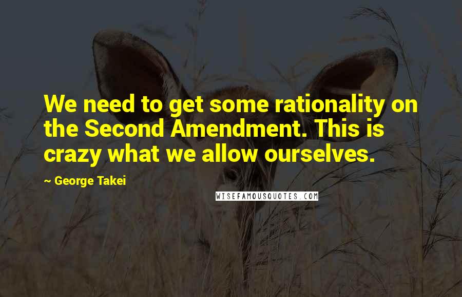 George Takei Quotes: We need to get some rationality on the Second Amendment. This is crazy what we allow ourselves.