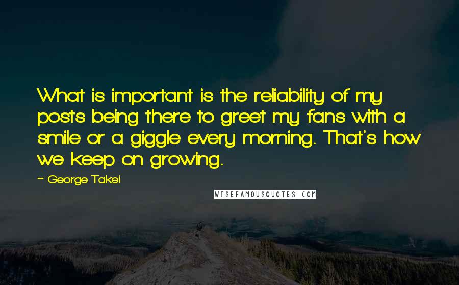 George Takei Quotes: What is important is the reliability of my posts being there to greet my fans with a smile or a giggle every morning. That's how we keep on growing.