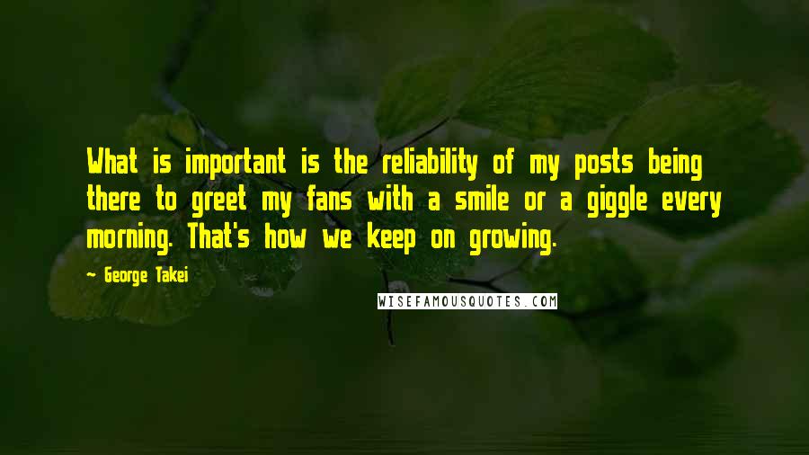 George Takei Quotes: What is important is the reliability of my posts being there to greet my fans with a smile or a giggle every morning. That's how we keep on growing.