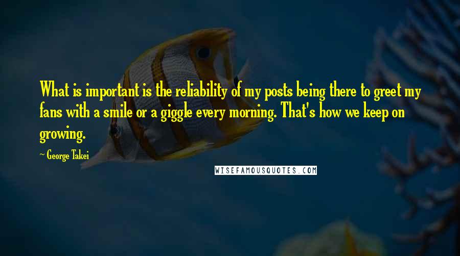 George Takei Quotes: What is important is the reliability of my posts being there to greet my fans with a smile or a giggle every morning. That's how we keep on growing.