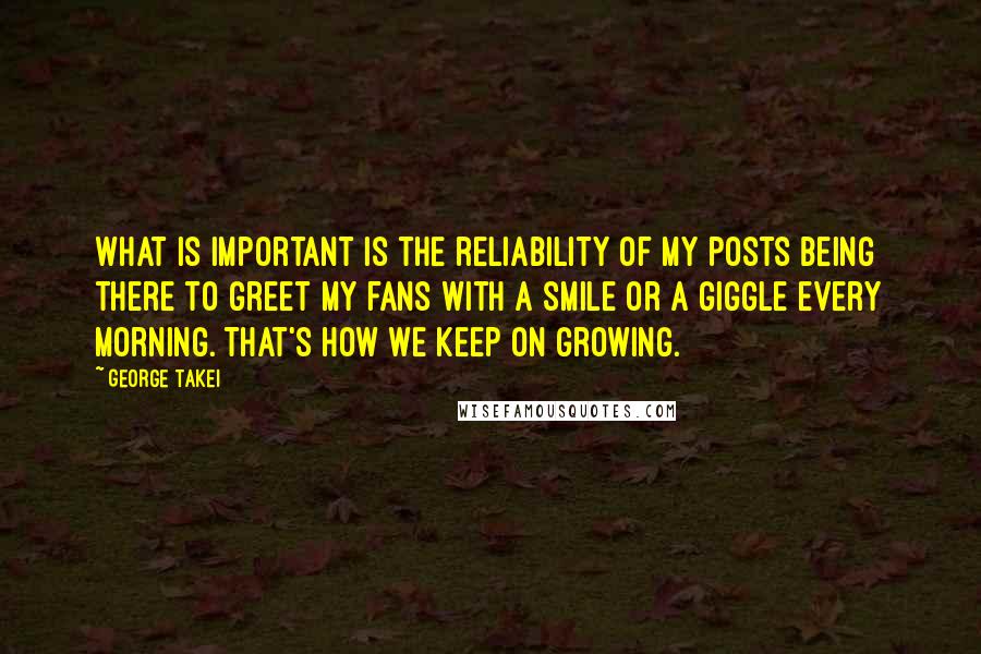 George Takei Quotes: What is important is the reliability of my posts being there to greet my fans with a smile or a giggle every morning. That's how we keep on growing.