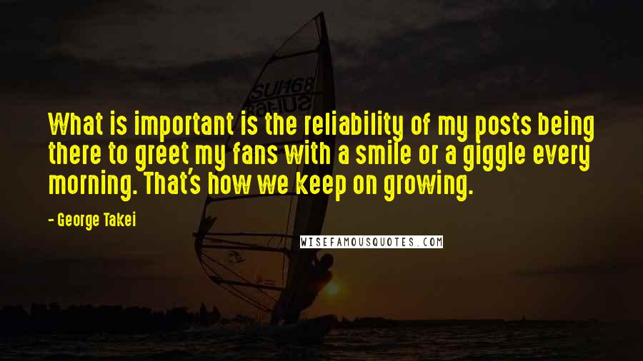 George Takei Quotes: What is important is the reliability of my posts being there to greet my fans with a smile or a giggle every morning. That's how we keep on growing.