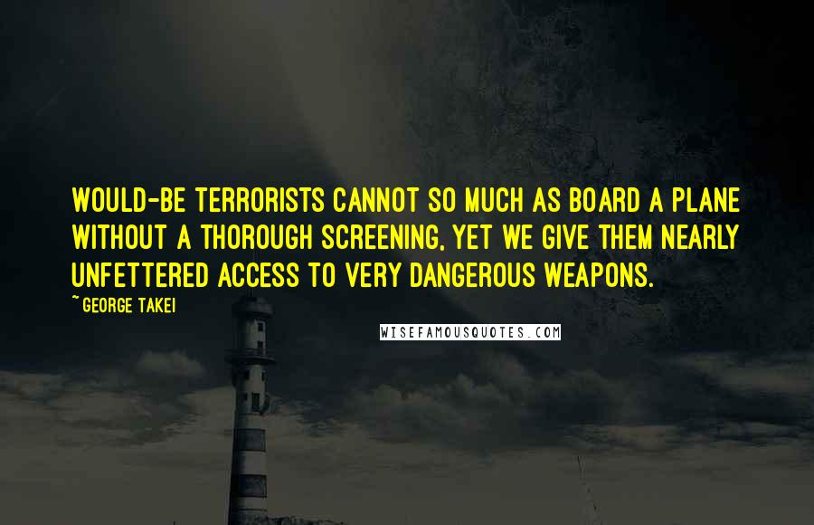 George Takei Quotes: Would-be terrorists cannot so much as board a plane without a thorough screening, yet we give them nearly unfettered access to very dangerous weapons.