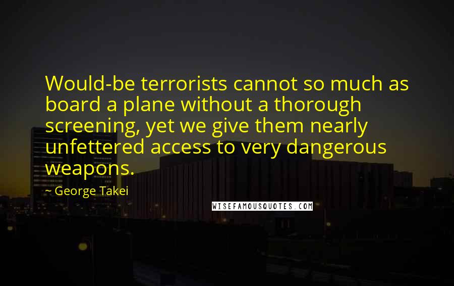George Takei Quotes: Would-be terrorists cannot so much as board a plane without a thorough screening, yet we give them nearly unfettered access to very dangerous weapons.