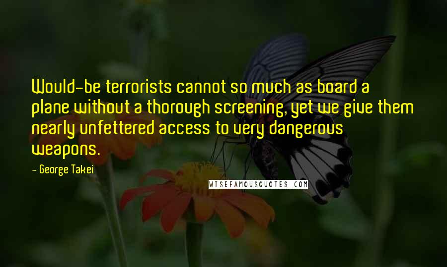 George Takei Quotes: Would-be terrorists cannot so much as board a plane without a thorough screening, yet we give them nearly unfettered access to very dangerous weapons.