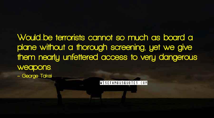 George Takei Quotes: Would-be terrorists cannot so much as board a plane without a thorough screening, yet we give them nearly unfettered access to very dangerous weapons.