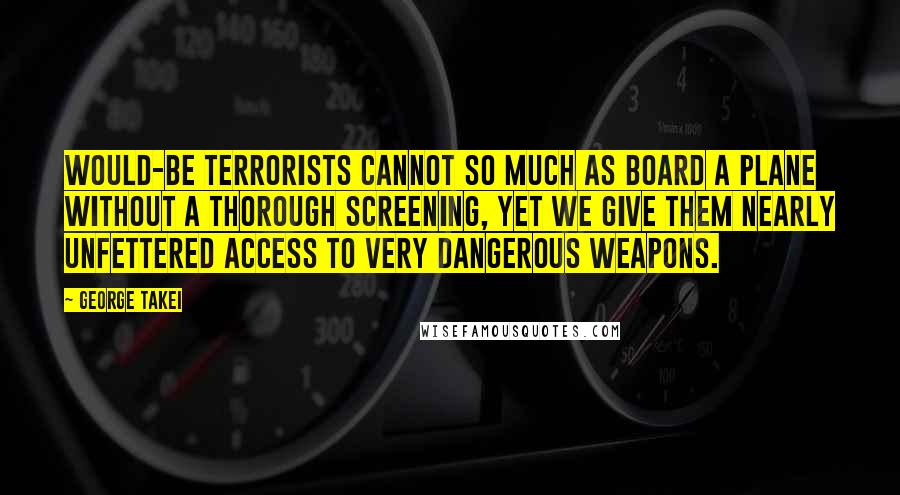 George Takei Quotes: Would-be terrorists cannot so much as board a plane without a thorough screening, yet we give them nearly unfettered access to very dangerous weapons.