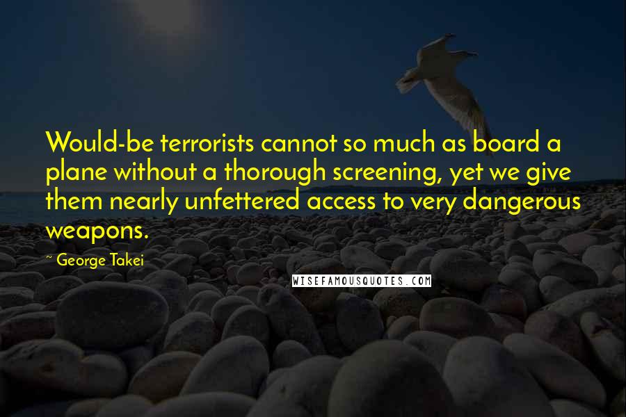 George Takei Quotes: Would-be terrorists cannot so much as board a plane without a thorough screening, yet we give them nearly unfettered access to very dangerous weapons.