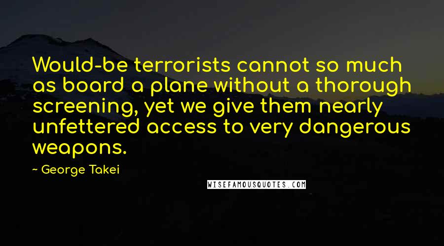 George Takei Quotes: Would-be terrorists cannot so much as board a plane without a thorough screening, yet we give them nearly unfettered access to very dangerous weapons.