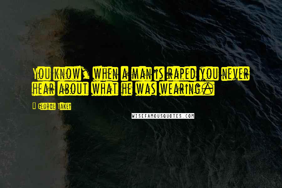 George Takei Quotes: You know, when a man is raped you never hear about what he was wearing.