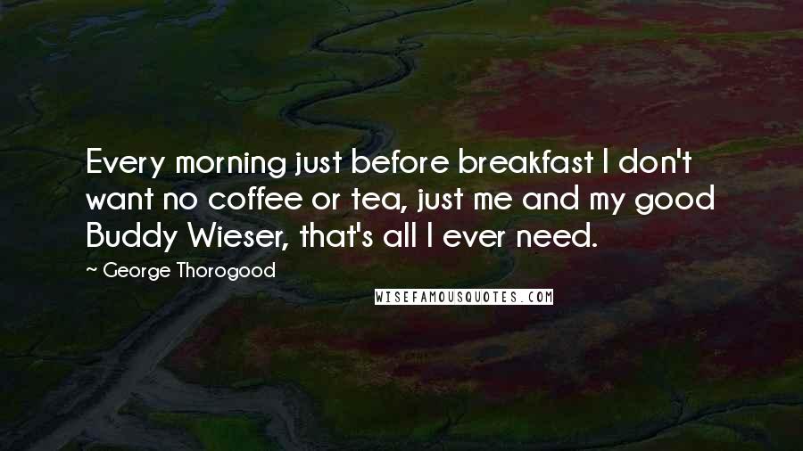 George Thorogood Quotes: Every morning just before breakfast I don't want no coffee or tea, just me and my good Buddy Wieser, that's all I ever need.