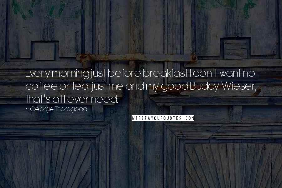 George Thorogood Quotes: Every morning just before breakfast I don't want no coffee or tea, just me and my good Buddy Wieser, that's all I ever need.