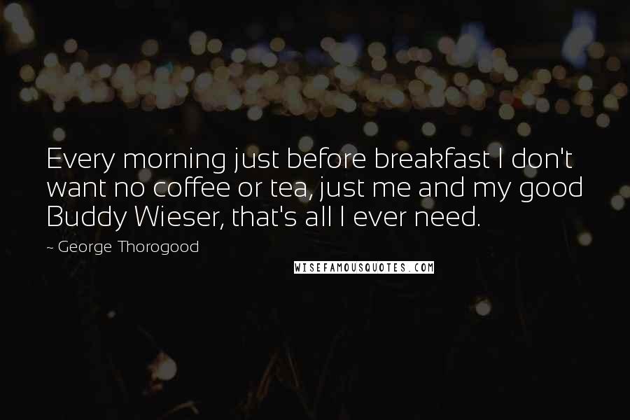 George Thorogood Quotes: Every morning just before breakfast I don't want no coffee or tea, just me and my good Buddy Wieser, that's all I ever need.