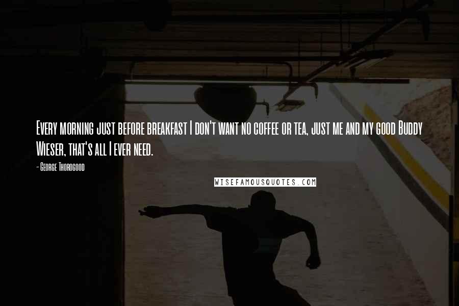 George Thorogood Quotes: Every morning just before breakfast I don't want no coffee or tea, just me and my good Buddy Wieser, that's all I ever need.