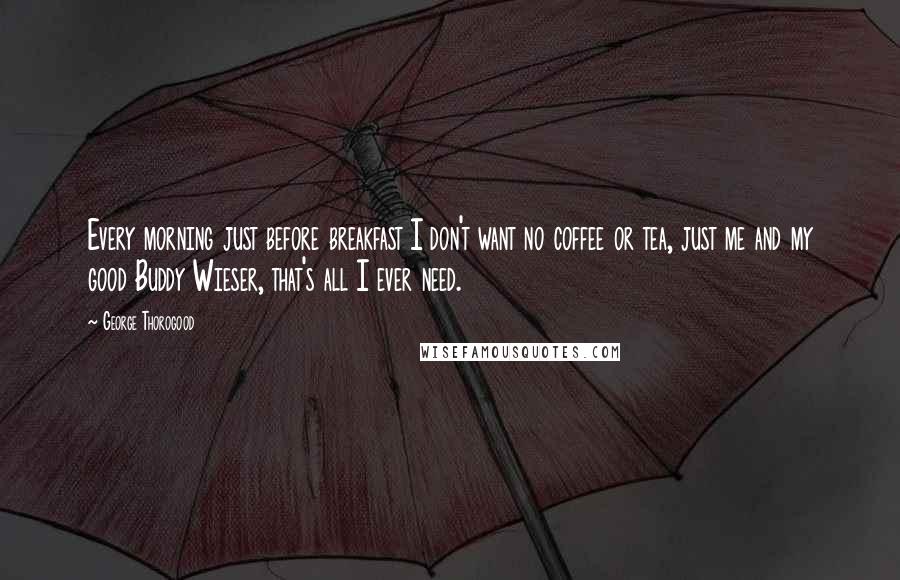 George Thorogood Quotes: Every morning just before breakfast I don't want no coffee or tea, just me and my good Buddy Wieser, that's all I ever need.