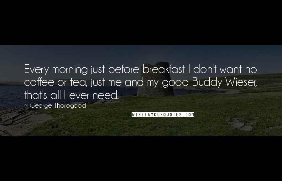 George Thorogood Quotes: Every morning just before breakfast I don't want no coffee or tea, just me and my good Buddy Wieser, that's all I ever need.