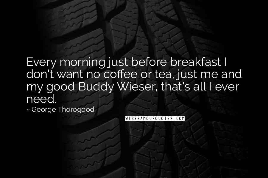 George Thorogood Quotes: Every morning just before breakfast I don't want no coffee or tea, just me and my good Buddy Wieser, that's all I ever need.