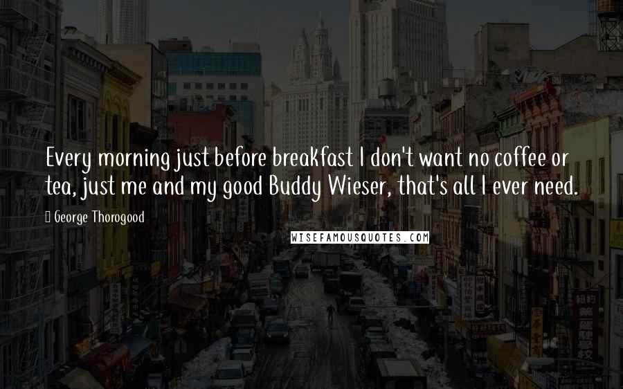 George Thorogood Quotes: Every morning just before breakfast I don't want no coffee or tea, just me and my good Buddy Wieser, that's all I ever need.