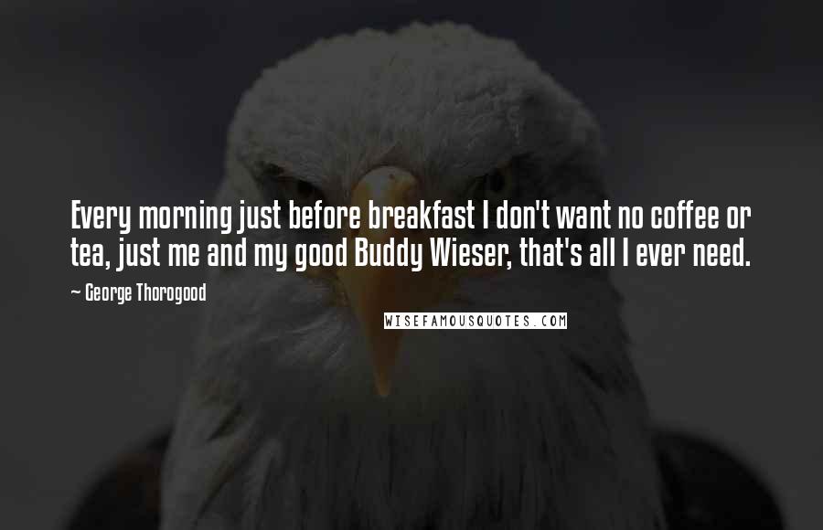 George Thorogood Quotes: Every morning just before breakfast I don't want no coffee or tea, just me and my good Buddy Wieser, that's all I ever need.