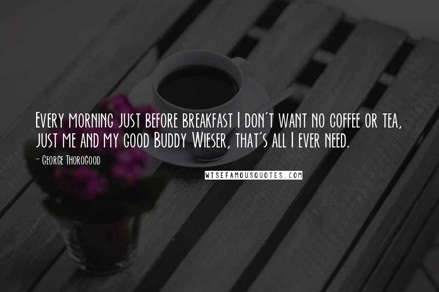 George Thorogood Quotes: Every morning just before breakfast I don't want no coffee or tea, just me and my good Buddy Wieser, that's all I ever need.