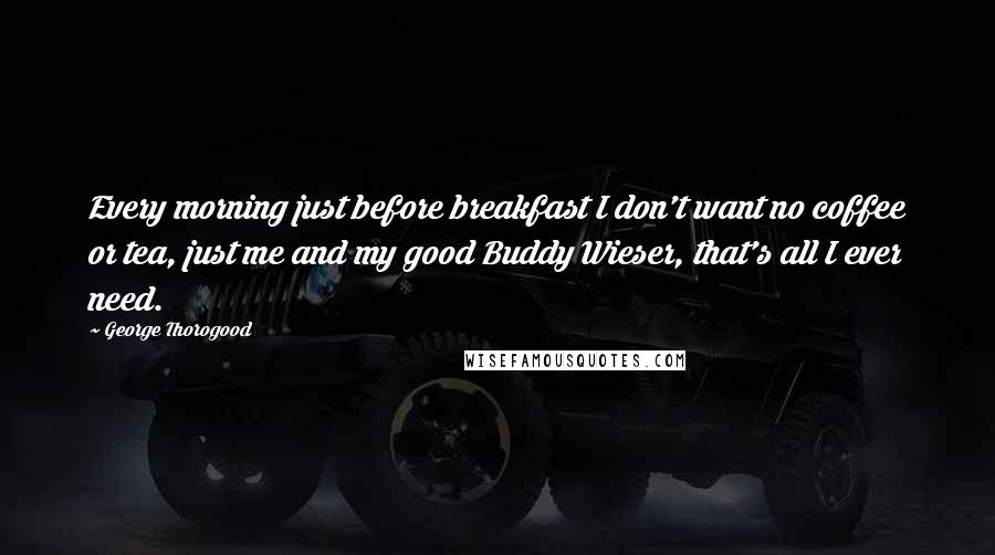 George Thorogood Quotes: Every morning just before breakfast I don't want no coffee or tea, just me and my good Buddy Wieser, that's all I ever need.