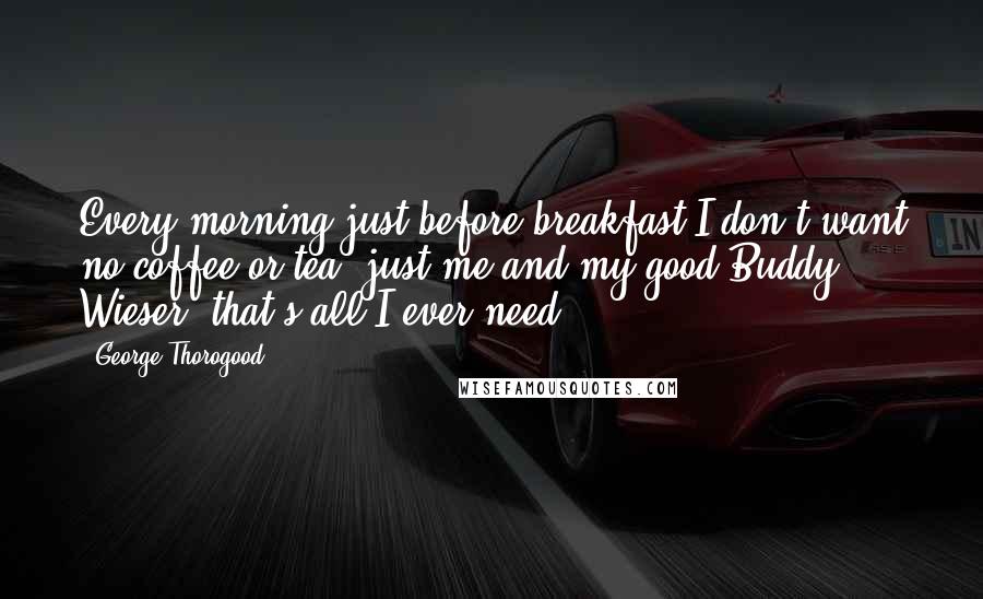 George Thorogood Quotes: Every morning just before breakfast I don't want no coffee or tea, just me and my good Buddy Wieser, that's all I ever need.