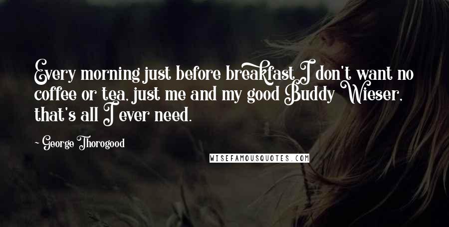 George Thorogood Quotes: Every morning just before breakfast I don't want no coffee or tea, just me and my good Buddy Wieser, that's all I ever need.