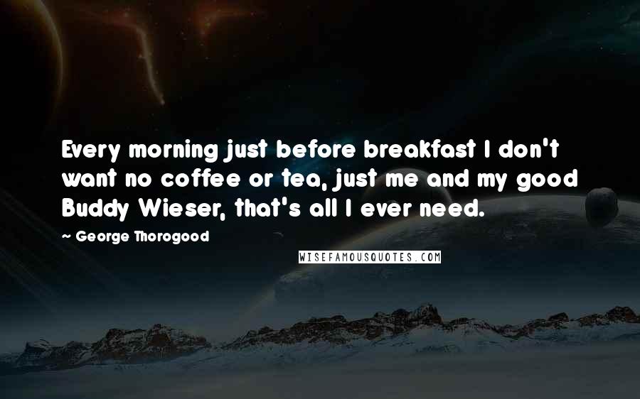 George Thorogood Quotes: Every morning just before breakfast I don't want no coffee or tea, just me and my good Buddy Wieser, that's all I ever need.