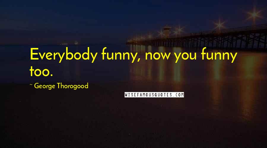 George Thorogood Quotes: Everybody funny, now you funny too.