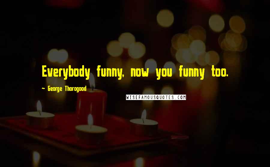 George Thorogood Quotes: Everybody funny, now you funny too.