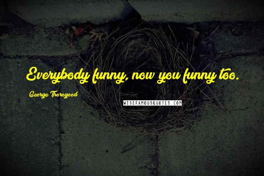 George Thorogood Quotes: Everybody funny, now you funny too.