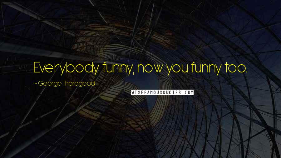 George Thorogood Quotes: Everybody funny, now you funny too.