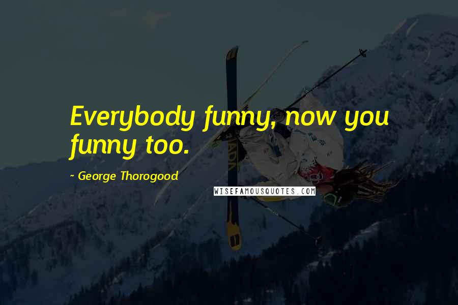 George Thorogood Quotes: Everybody funny, now you funny too.