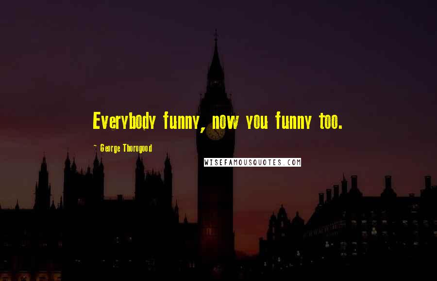 George Thorogood Quotes: Everybody funny, now you funny too.