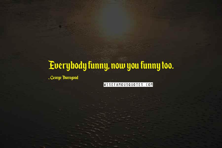 George Thorogood Quotes: Everybody funny, now you funny too.