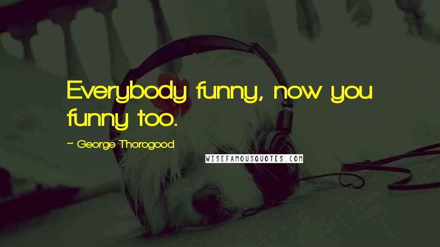 George Thorogood Quotes: Everybody funny, now you funny too.