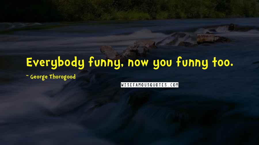 George Thorogood Quotes: Everybody funny, now you funny too.