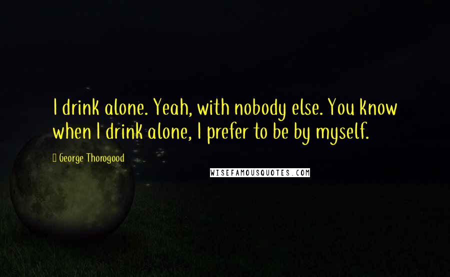 George Thorogood Quotes: I drink alone. Yeah, with nobody else. You know when I drink alone, I prefer to be by myself.