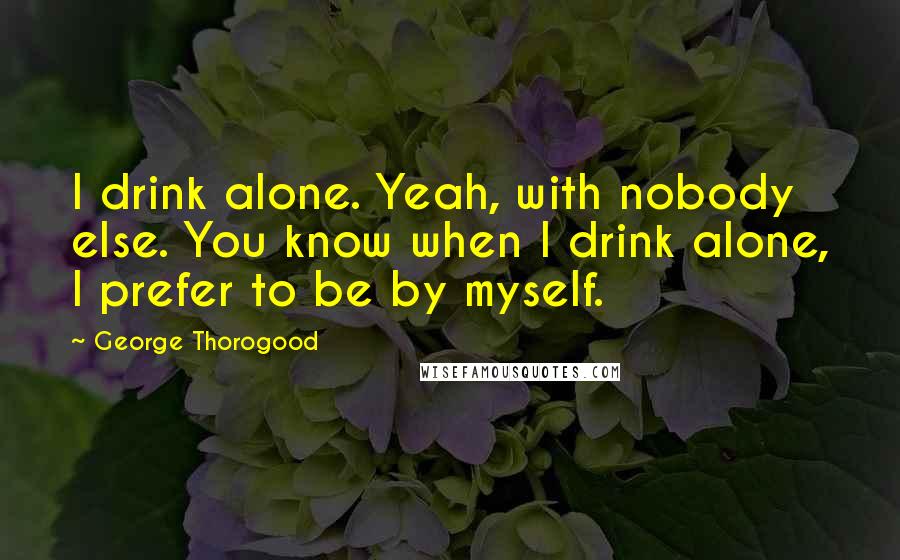 George Thorogood Quotes: I drink alone. Yeah, with nobody else. You know when I drink alone, I prefer to be by myself.