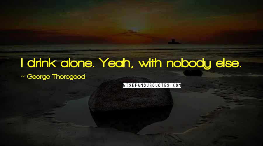 George Thorogood Quotes: I drink alone. Yeah, with nobody else. You know when I drink alone, I prefer to be by myself.