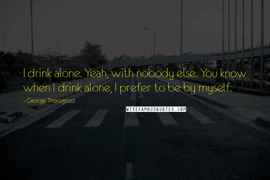 George Thorogood Quotes: I drink alone. Yeah, with nobody else. You know when I drink alone, I prefer to be by myself.