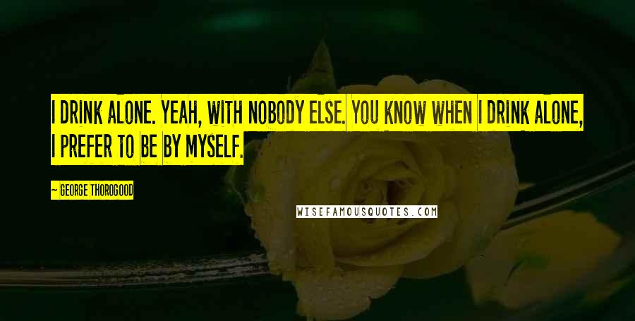 George Thorogood Quotes: I drink alone. Yeah, with nobody else. You know when I drink alone, I prefer to be by myself.