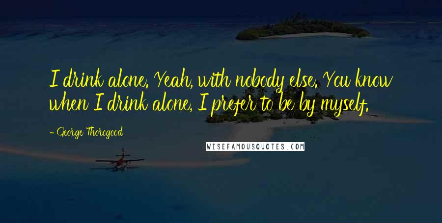 George Thorogood Quotes: I drink alone. Yeah, with nobody else. You know when I drink alone, I prefer to be by myself.