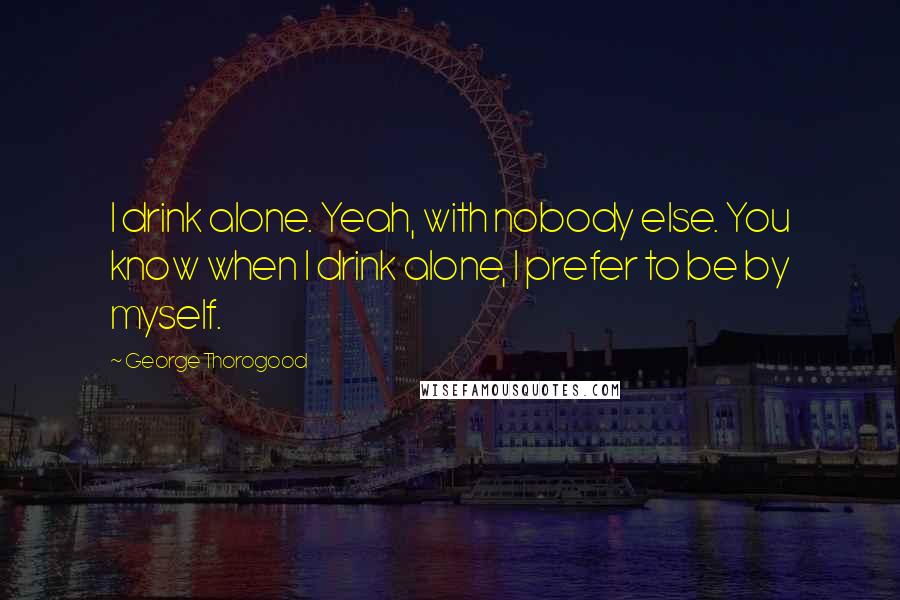 George Thorogood Quotes: I drink alone. Yeah, with nobody else. You know when I drink alone, I prefer to be by myself.