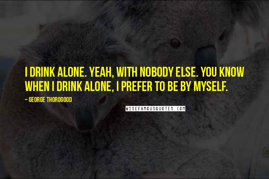 George Thorogood Quotes: I drink alone. Yeah, with nobody else. You know when I drink alone, I prefer to be by myself.