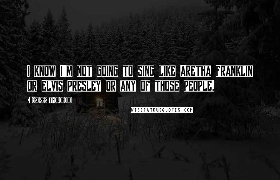 George Thorogood Quotes: I know I'm not going to sing like Aretha Franklin or Elvis Presley or any of those people.