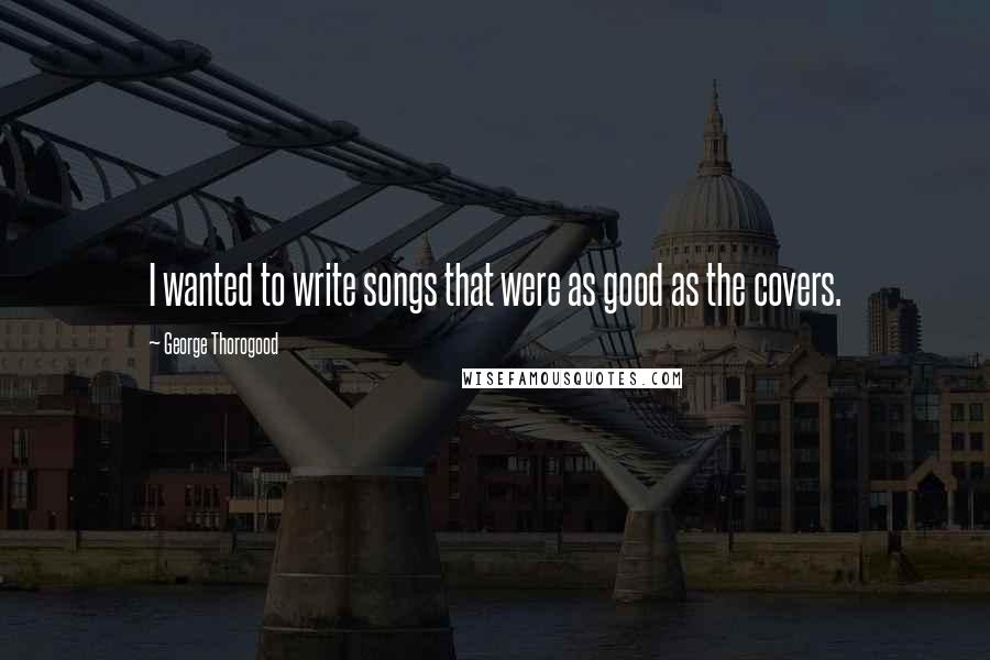 George Thorogood Quotes: I wanted to write songs that were as good as the covers.