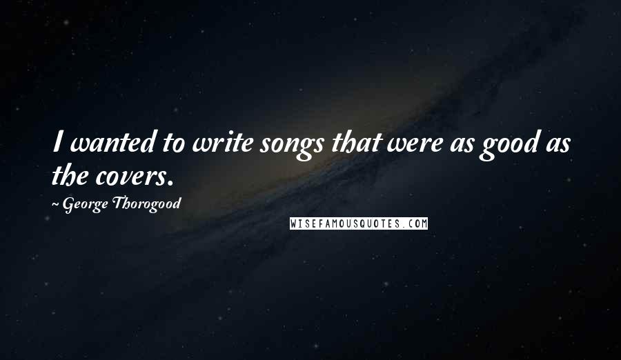 George Thorogood Quotes: I wanted to write songs that were as good as the covers.