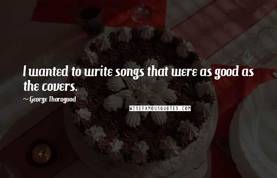 George Thorogood Quotes: I wanted to write songs that were as good as the covers.