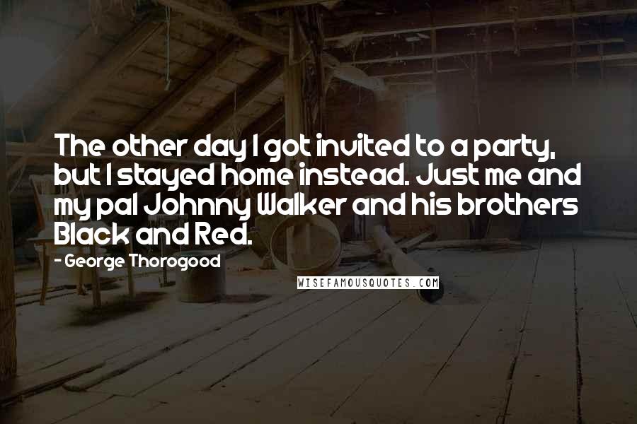 George Thorogood Quotes: The other day I got invited to a party, but I stayed home instead. Just me and my pal Johnny Walker and his brothers Black and Red.